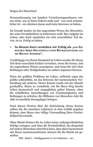 Hill - Band I - Erfolgsgesetze in 16 Lektionen - 90 -
Wegen der Menschen!
Neunundneunzig von hundert Versicherungsnehmern wis-
sen nicht, was in ihren Policen steht und - was noch erstaun-
licher ist - sie scheinen daran auch kein Interesse zu haben.
Im Grunde kaufen sie das angenehme Wesen des Menschen,
der seine Persönlichkeit zu kultivieren weiß. Ihre Aufgabe im
Leben, oder doch zumindest ein sehr wesentlicher Teil da-
von, ist es, Erfolg zu haben.
»» In diesem Kurs verstehen wir Erfolg als „das Er-
reichen Ihres Hauptziels unter Rücksichtnahme auf
die Rechte Anderer“.
Unabhängig von Ihrem Hauptziel im Leben werden Sie dieses
Ziel doch wesentlich leichter erreichen, wenn Sie lernen, sich
ein angenehmes Wesen anzueignen, und wenn Sie sich ohne
Reibungen oder Neidgedanken an andere anpassen können.
Eines der größten Probleme im Leben, vielleicht sogar das
größte schlechthin, ist das Erlernen der harmonischen Ver-
handlung mit anderen. Dieser Kursus wurde mit der Absicht
geschaffen, Ihnen zu vermitteln, wie Sie Ihren Weg durchs
Leben harmonisch und ausgeglichen gehen können, ohne
die schädlichen Auswirkungen von Unstimmigkeiten und
Reibungen zu erleiden, die Millionen von Menschen Jahr für
Jahr in missliche Zwangslagen bringen.
Nach diesen Worten über die Zielrichtung dieses Kursus
sollten Sie die einzelnen Lektionen in dem Gefühl angehen
können, dass Ihnen eine völlige Umwandlung Ihrer Persön-
lichkeit bevorsteht.
Ohne Macht können Sie im Leben keine außergewöhnlichen
Erfolge erringen, und ohne die Persönlichkeit, die dergestalt
auf andere Menschen einwirken kann, dass diese harmonisch
mit Ihnen zusammenarbeiten, können Sie die Macht nie ge-
nießen.
 