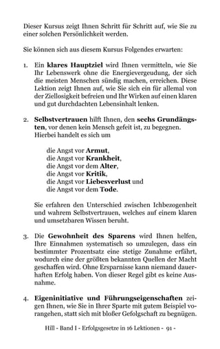 Hill - Band I - Erfolgsgesetze in 16 Lektionen - 91 -
Dieser Kursus zeigt Ihnen Schritt für Schritt auf, wie Sie zu
einer solchen Persönlichkeit werden.
Sie können sich aus diesem Kursus Folgendes erwarten:
1. 	 Ein klares Hauptziel wird Ihnen vermitteln, wie Sie
Ihr Lebenswerk ohne die Energievergeudung, der sich
die meisten Menschen sündig machen, erreichen. Diese
Lektion zeigt Ihnen auf, wie Sie sich ein für allemal von
der Ziellosigkeit befreien und Ihr Wirken auf einen klaren
und gut durchdachten Lebensinhalt lenken.
2. 	 Selbstvertrauen hilft Ihnen, den sechs Grundängs-
ten, vor denen kein Mensch gefeit ist, zu begegnen.
	 Hierbei handelt es sich um
	 die Angst vor Armut,
		 die Angst vor Krankheit,
		 die Angst vor dem Alter,
		 die Angst vor Kritik,
		 die Angst vor Liebesverlust und
		 die Angst vor dem Tode.
Sie erfahren den Unterschied zwischen Ichbezogenheit
und wahrem Selbstvertrauen, welches auf einem klaren
und umsetzbaren Wissen beruht.
3. 	 Die Gewohnheit des Sparens wird Ihnen helfen,
Ihre Einnahmen systematisch so umzulegen, dass ein
bestimmter Prozentsatz eine stetige Zunahme erfährt,
wodurch eine der größten bekannten Quellen der Macht
geschaffen wird. Ohne Ersparnisse kann niemand dauer-
haften Erfolg haben. Von dieser Regel gibt es keine Aus-
nahme.
4. 	 Eigeninitiative und Führungseigenschaften zei-
gen Ihnen, wie Sie in Ihrer Sparte mit gutem Beispiel vo-
rangehen, statt sich mit bloßer Gefolgschaft zu begnügen.
 