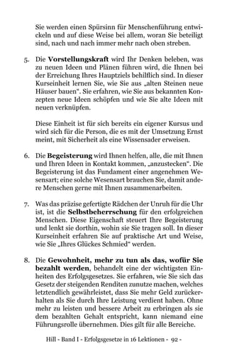 Hill - Band I - Erfolgsgesetze in 16 Lektionen - 92 -
	 Sie werden einen Spürsinn für Menschenführung entwi-
ckeln und auf diese Weise bei allem, woran Sie beteiligt
sind, nach und nach immer mehr nach oben streben.
5. 	 Die Vorstellungskraft wird Ihr Denken beleben, was
zu neuen Ideen und Plänen führen wird, die Ihnen bei
der Erreichung Ihres Hauptziels behilflich sind. In dieser
Kurseinheit lernen Sie, wie Sie aus „alten Steinen neue
Häuser bauen“. Sie erfahren, wie Sie aus bekannten Kon-
zepten neue Ideen schöpfen und wie Sie alte Ideen mit
neuen verknüpfen.
Diese Einheit ist für sich bereits ein eigener Kursus und
wird sich für die Person, die es mit der Umsetzung Ernst
meint, mit Sicherheit als eine Wissensader erweisen.
6. 	 Die Begeisterung wird Ihnen helfen, alle, die mit Ihnen
und Ihren Ideen in Kontakt kommen, „anzustecken“. Die
Begeisterung ist das Fundament einer angenehmen We-
sensart; eine solche Wesensart brauchen Sie, damit ande-
re Menschen gerne mit Ihnen zusammenarbeiten.
7. 	 Was das präzise gefertigte Rädchen der Unruh für die Uhr
ist, ist die Selbstbeherrschung für den erfolgreichen
Menschen. Diese Eigenschaft steuert Ihre Begeisterung
und lenkt sie dorthin, wohin sie Sie tragen soll. In dieser
Kurseinheit erfahren Sie auf praktische Art und Weise,
wie Sie „Ihres Glückes Schmied“ werden.
8. 	 Die Gewohnheit, mehr zu tun als das, wofür Sie
bezahlt werden, behandelt eine der wichtigsten Ein-
heiten des Erfolgsgesetzes. Sie erfahren, wie Sie sich das
Gesetz der steigenden Renditen zunutze machen, welches
letztendlich gewährleistet, dass Sie mehr Geld zurücker-
halten als Sie durch Ihre Leistung verdient haben. Ohne
mehr zu leisten und bessere Arbeit zu erbringen als sie
dem bezahlten Gehalt entspricht, kann niemand eine
Führungsrolle übernehmen. Dies gilt für alle Bereiche.
 