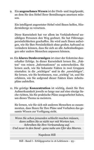 Hill - Band I - Erfolgsgesetze in 16 Lektionen - 93 -
9. 	 Ein angenehmes Wesen ist der Dreh- und Angelpunkt,
an dem Sie den Hebel Ihrer Bemühungen ansetzen müs-
sen.
Ein intelligent angesetzter Hebel wird Ihnen helfen, Hin-
dernisberge zu versetzen.
Diese Kurseinheit hat vor allem im Verkäuferberuf un-
zähligen Personen den Weg geebnet. Sie hat Führungs-
persönlichkeiten geschaffen. Sie wird auch Ihnen aufzei-
gen, wie Sie Ihre Persönlichkeit ohne großen Aufwand so
verändern können, dass Sie sich an alle Außenbedingun-
gen oder andere Menschen anpassen können.
10. Ein klares Denkvermögen ist einer der Ecksteine dau-
erhafter Erfolge. In dieser Kurseinheit lernen Sie, „Fak-
ten“ von reinen „Informationen“ zu unterscheiden. Sie
lernen auch, wie Sie bekannte Fakten in zwei Gruppen
einstufen: in die „wichtigen“ und in die „unwichtigen“.
Sie lernen, wie Sie bestimmen, was „wichtig“ ist, und Sie
erfahren, wie Sie aufgrund dieser Fakten klare Arbeits-
pläne aufstellen.
11. Die geistige Konzentration ist wichtig, damit Sie Ihre
Aufmerksamkeit jeweils so lange nur auf eine einzige Sa-
che richten, bis Sie praktische Pläne ausgearbeitet haben,
um dieses Thema zu meistern.
Sie lernen, wie Sie sich mit anderen Menschen so zusam-
mentun, dass Ihnen für Ihre Pläne und Vorhaben das ge-
samte Wissen zur Verfügung steht.
Wenn Sie schon jemanden schlecht machen müssen,
dann sollten Sie es nicht nur mit Worten tun.
Schreiben Sie Ihre Verleumdung auf.
Und zwar in den Sand - ganz nahe am Ufer des Meeres.
Napoleon Hill
 