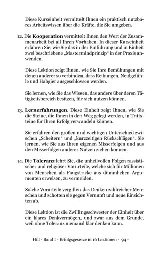Hill - Band I - Erfolgsgesetze in 16 Lektionen - 94 -
Diese Kurseinheit vermittelt Ihnen ein praktisch nutzba-
res Arbeitswissen über die Kräfte, die Sie umgeben.
12. Die Kooperation vermittelt Ihnen den Wert der Zusam-
menarbeit bei all Ihren Vorhaben. In dieser Kurseinheit
erfahren Sie, wie Sie das in der Einführung und in Einheit
zwei beschriebene „Mastermindprinzip“ in der Praxis an-
wenden.
	 Diese Lektion zeigt Ihnen, wie Sie Ihre Bemühungen mit
denen anderer so verbinden, dass Reibungen, Neidgefüh-
le und Habgier ausgeschlossen werden.
Sie lernen, wie Sie das Wissen, das andere über deren Tä-
tigkeitsbereich besitzen, für sich nutzen können.
13. Lernerfahrungen. Diese Einheit zeigt Ihnen, wie Sie
die Steine, die Ihnen in den Weg gelegt werden, in Tritts-
teine für Ihren Erfolg verwandeln können.
Sie erfahren den großen und wichtigen Unterschied zwi-
schen „Scheitern“ und „kurzzeitigen Rückschlägen“. Sie
lernen, wie Sie aus Ihren eigenen Misserfolgen und aus
den Misserfolgen anderer Nutzen ziehen können.
14. Die Toleranz lehrt Sie, die unheilvollen Folgen rassisti-
scher und religiöser Vorurteile, welche sich für Millionen
von Menschen als Fangstricke aus dümmlichen Argu-
menten erweisen, zu vermeiden.
Solche Vorurteile vergiften das Denken zahlreicher Men-
schen und schotten sie gegen Vernunft und neue Einsich-
ten ab.
Diese Lektion ist die Zwillingsschwester der Einheit über
ein klares Denkvermögen, und zwar aus dem Grunde,
weil ohne Toleranz niemand klar denken kann.
 