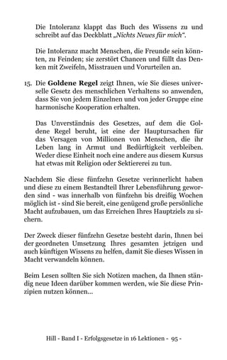 Hill - Band I - Erfolgsgesetze in 16 Lektionen - 95 -
Die Intoleranz klappt das Buch des Wissens zu und
schreibt auf das Deckblatt „Nichts Neues für mich“.
Die Intoleranz macht Menschen, die Freunde sein könn-
ten, zu Feinden; sie zerstört Chancen und füllt das Den-
ken mit Zweifeln, Misstrauen und Vorurteilen an.
15. 	Die Goldene Regel zeigt Ihnen, wie Sie dieses univer-
selle Gesetz des menschlichen Verhaltens so anwenden,
dass Sie von jedem Einzelnen und von jeder Gruppe eine
harmonische Kooperation erhalten.
Das Unverständnis des Gesetzes, auf dem die Gol-
dene Regel beruht, ist eine der Hauptursachen für
das Versagen von Millionen von Menschen, die ihr
Leben lang in Armut und Bedürftigkeit verbleiben.
Weder diese Einheit noch eine andere aus diesem Kursus
hat etwas mit Religion oder Sektiererei zu tun.
Nachdem Sie diese fünfzehn Gesetze verinnerlicht haben
und diese zu einem Bestandteil Ihrer Lebensführung gewor-
den sind - was innerhalb von fünfzehn bis dreißig Wochen
möglich ist - sind Sie bereit, eine genügend große persönliche
Macht aufzubauen, um das Erreichen Ihres Hauptziels zu si-
chern.
Der Zweck dieser fünfzehn Gesetze besteht darin, Ihnen bei
der geordneten	Umsetzung Ihres gesamten jetzigen und
auch künftigen Wissens zu helfen, damit Sie dieses Wissen in
Macht verwandeln können.
Beim Lesen sollten Sie sich Notizen machen, da Ihnen stän-
dig neue Ideen darüber kommen werden, wie Sie diese Prin-
zipien nutzen können...
 