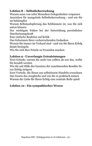 Napoleon Hill - Erfolgsgesetze in 16 Lektionen - 97 -
Lektion 8 – Selbstbeherrschung
Warum neun von zehn Menschen Gelegenheiten verpassen
Anzeichen für mangelnde Selbstbeherrschung - und wie Sie
sie bekämpfen
Warum Selbstaufopferung das Schlimmste ist, was Sie sich
antun können
Der wichtigste Faktor bei der Entwicklung persönlicher
Durchsetzungskraft
Eine einfache Reaktion auf Kritik
Das Geheimnis Ihrer vorherrschenden Gedanken
Warum Sie immer im Verkauf sind - und wie Sie Ihren Erfolg
damit besiegeln
Wie Sie sich Ihre Feinde zu Freunden machen
Lektion 9 - Unverlangte Extraleistungen
Zwei Gründe, warum Sie mehr tun sollten als nur das, wofür
Sie bezahlt werden
Wie Sie mit Hilfe des Gesetzes der zunehmenden Rendite Ih-
ren Erfolg steigern
Zwei Vorteile, die Ihnen aus selbstlosem Handeln erwachsen
Das Gesetz des Ausgleichs und wie Sie es praktisch nutzen
Warum die Liebe für Ihren Erfolg eine zentrale Rolle spielt
Lektion 10 - Ein sympathisches Wesen
 