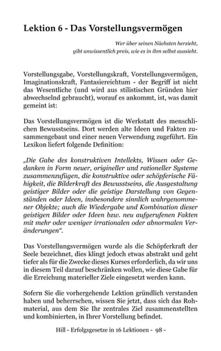 Hill - Erfolgsgesetze in 16 Lektionen - 98 -
Lektion 6 - Das Vorstellungsvermögen
Wer über seinen Nächsten herzieht,
gibt unwissentlich preis, wie es in ihm selbst aussieht.
Vorstellungsgabe, Vorstellungskraft, Vorstellungsvermögen,
Imaginationskraft, Fantasiereichtum - der Begriff ist nicht
das Wesentliche (und wird aus stilistischen Gründen hier
abwechselnd gebraucht), worauf es ankommt, ist, was damit
gemeint ist:
Das Vorstellungsvermögen ist die Werkstatt des menschli-
chen Bewusstseins. Dort werden alte Ideen und Fakten zu-
sammengebaut und einer neuen Verwendung zugeführt. Ein
Lexikon liefert folgende Definition:
„Die Gabe des konstruktiven Intellekts, Wissen oder Ge-
danken in Form neuer, origineller und rationeller Systeme
zusammenzufügen, die konstruktive oder schöpferische Fä-
higkeit, die Bilderkraft des Bewusstseins, die Ausgestaltung
geistiger Bilder oder die geistige Darstellung von Gegen-
ständen oder Ideen, insbesondere sinnlich wahrgenomme-
ner Objekte; auch die Wiedergabe und Kombination dieser
geistigen Bilder oder Ideen bzw. neu aufgerufenen Fakten
mit mehr oder weniger irrationalen oder abnormalen Ver-
änderungen“.
Das Vorstellungsvermögen wurde als die Schöpferkraft der
Seele bezeichnet, dies klingt jedoch etwas abstrakt und geht
tiefer als für die Zwecke dieses Kurses erforderlich, da wir uns
in diesem Teil darauf beschränken wollen, wie diese Gabe für
die Erreichung materieller Ziele eingesetzt werden kann.
Sofern Sie die vorhergehende Lektion gründlich verstanden
haben und beherrschen, wissen Sie jetzt, dass sich das Roh-
material, aus dem Sie Ihr zentrales Ziel zusammenstellten
und kombinierten, in Ihrer Vorstellung befindet.
 