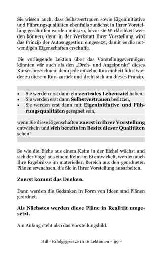 Hill - Erfolgsgesetze in 16 Lektionen - 99 -
Sie wissen auch, dass Selbstvertrauen sowie Eigeninitiative
und Führungsqualitäten ebenfalls zunächst in Ihrer Vorstel-
lung geschaffen werden müssen, bevor sie Wirklichkeit wer-
den können, denn in der Werkstatt Ihrer Vorstellung wird
das Prinzip der Autosuggestion eingesetzt, damit es die not-
wendigen Eigenschaften erschaffe.
Die vorliegende Lektion über das Vorstellungsvermögen
könnten wir auch als den „Dreh- und Angelpunkt“ dieses
Kurses bezeichnen, denn jede einzelne Kurseinheit führt wie-
der zu diesem Kurs zurück und dreht sich um dieses Prinzip.
•	 Sie werden erst dann ein zentrales Lebensziel haben,
•	 Sie werden erst dann Selbstvertrauen besitzen,
•	 Sie werden erst dann mit Eigeninitiative und Füh-
rungsqualitäten gesegnet sein,
wenn Sie diese Eigenschaften zuerst in Ihrer Vorstellung
entwickeln und sich bereits im Besitz dieser Qualitäten
sehen!
So wie die Eiche aus einem Keim in der Eichel wächst und
sich der Vogel aus einem Keim im Ei entwickelt, werden auch
Ihre Ergebnisse im materiellen Bereich aus den geordneten
Plänen erwachsen, die Sie in Ihrer Vorstellung ausarbeiten.
Zuerst kommt das Denken.
Dann werden die Gedanken in Form von Ideen und Plänen
geordnet.
Als Nächstes werden diese Pläne in Realität umge-
setzt.
Am Anfang steht also das Vorstellungsbild.
 