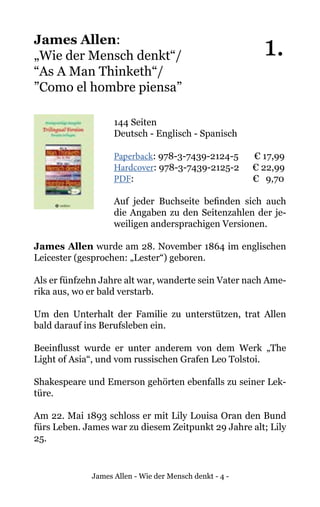 James Allen - Wie der Mensch denkt - 4 -
James Allen:
„Wie der Mensch denkt“/
“As A Man Thinketh“/
”Como el hombre piensa”
144 Seiten
Deutsch - Englisch - Spanisch
Paperback: 978-3-7439-2124-5 € 17,99
Hardcover: 978-3-7439-2125-2 € 22,99
PDF: 				 € 9,70
Auf jeder Buchseite befinden sich auch
die Angaben zu den Seitenzahlen der je-
weiligen andersprachigen Versionen.
James Allen wurde am 28. November 1864 im englischen
Leicester (gesprochen: „Lester“) geboren.
Als er fünfzehn Jahre alt war, wanderte sein Vater nach Ame-
rika aus, wo er bald verstarb.
Um den Unterhalt der Familie zu unterstützen, trat Allen
bald darauf ins Berufsleben ein.
Beeinflusst wurde er unter anderem von dem Werk „The
Light of Asia“, und vom russischen Grafen Leo Tolstoi.
Shakespeare und Emerson gehörten ebenfalls zu seiner Lek-
türe.
Am 22. Mai 1893 schloss er mit Lily Louisa Oran den Bund
fürs Leben. James war zu diesem Zeitpunkt 29 Jahre alt; Lily
25.
1.
 