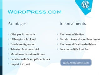 10
WordPress.com

Avantages                                 Inconvénients

✤   Géré par Automattic               ✤   Pas de monétisation
✤   Hébergé sur le cloud              ✤   Peu de thèmes disponibles limités
✤   Pas de conﬁguration               ✤   Pas de modiﬁcation du thème
✤   Très simple et convivial          ✤   Fonctionnalités limitées
✤   Maintenances automatiques
✤   Fonctionnalités supplémentaires
                                            gd6d.wordpress.com
✤   Import / export
 