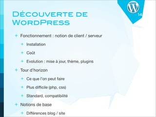 Découverte de                                   14

WordPress
+ Fonctionnement : notion de client / serveur
   + Installation
   + Coût
   + Evolution : mise à jour, thème, plugins
+ Tour d’horizon
   + Ce que l’on peut faire
   + Plus diﬃcile (php, css)
   + Standard, compatibilité
+ Notions de base
   + Diﬀérences blog / site
 