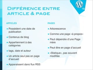 Différence entre                                                16

article & page

ARTICLES                        PAGES

• Possèdent une date de         • Arborescence
  publication
                                • Comme une page «à propos»
• Contenus de blog
                                • Peut dépendre d’une Page
• Appartiennent à des            mère
  catégories
                                • Peut être en page d’accueil
• tags, date et auteur
                                • «Statique», pas souvent
• Un article seul pas en page    modiﬁée
  d’accueil

• Apparaissent dans ﬂux RSS
 