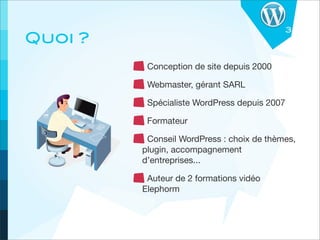 3
Quoi ?
          Conception de site depuis 2000

          Webmaster, gérant SARL

          Spécialiste WordPress depuis 2007

          Formateur

          Conseil WordPress : choix de thèmes,
         plugin, accompagnement
         d’entreprises...

          Auteur de 2 formations vidéo
         Elephorm
 