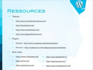 39
Ressources
+ Thèmes
   + http://www.wp-business-theme.com/

   + http://themeforest.net/

   + http://www.woothemes.com/

   + http://www.elegantthemes.com/

+ Plugins
   + Gratuits : http://www.wordpress.org/extend/plugins/

   + Premium : http://codecanyon.net/category/plugins/wordpress

+ Sites utiles
   + http://codex.wordpress.org/      + http://www.geekeries.fr/
   + http://4h18.com/                 + http://wpchannel.com/
   + http://wpchannel.com/            + http://www.wordpress-fr.net/
 