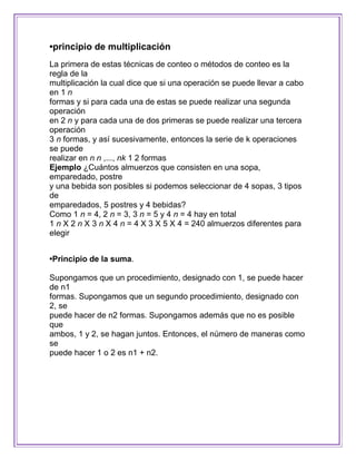 •principio de multiplicación
La primera de estas técnicas de conteo o métodos de conteo es la
regla de la
multiplicación la cual dice que si una operación se puede llevar a cabo
en 1 n
formas y si para cada una de estas se puede realizar una segunda
operación
en 2 n y para cada una de dos primeras se puede realizar una tercera
operación
3 n formas, y así sucesivamente, entonces la serie de k operaciones
se puede
realizar en n n ,..., nk 1 2 formas
Ejemplo ¿Cuántos almuerzos que consisten en una sopa,
emparedado, postre
y una bebida son posibles si podemos seleccionar de 4 sopas, 3 tipos
de
emparedados, 5 postres y 4 bebidas?
Como 1 n = 4, 2 n = 3, 3 n = 5 y 4 n = 4 hay en total
1 n X 2 n X 3 n X 4 n = 4 X 3 X 5 X 4 = 240 almuerzos diferentes para
elegir


•Principio de la suma.

Supongamos que un procedimiento, designado con 1, se puede hacer
de n1
formas. Supongamos que un segundo procedimiento, designado con
2, se
puede hacer de n2 formas. Supongamos además que no es posible
que
ambos, 1 y 2, se hagan juntos. Entonces, el número de maneras como
se
puede hacer 1 o 2 es n1 + n2.
 