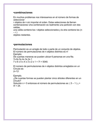 •combinaciones
En muchos problemas nos interesamos en el número de formas de
seleccionar
r objetos de n sin importar el orden. Estas selecciones de llaman
combinaciones Una combinación es realmente una partición con dos
celdas,
una celda contiene los r objetos seleccionados y la otra contiene los (n
–r)
objetos restantes.



•permutaciones
Permutación es un arreglo de todo o parte de un conjunto de objetos.
El número de permutaciones de n objetos distintos es n!
Ejemplo:
De cuantas maneras se pueden ubicar 6 personas en una fila.
7x 6x 5x 4x 3x 2x 1
7 x 6 x 5 x 4 x 3 x 2 x 1 = 7! = 5040.

El número de permutaciones de n objetos distintos arreglados en un
Círculo es:
(n-1)!.

Ejemplo.
¿De cuantas formas se pueden plantar cinco árboles diferentes en un
círculo?
Solución n = 5 entonces el número de permutaciones es: ( 5 – 1 ) ¡ =
4! = 24.
 