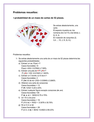 Problemas resueltos:

1-probabilidad de un mazo de cartas de 52 piezas.



                                              Se extrae aleatoriamente, una
                                              carta
                                              El espacio muestra es: los
                                              números de 2 al 10 y las letras J,
                                              Q, K, A.
                                              En notación de conjuntos {2,
                                              3,4…, 10, J, K, Q, A.}




Problemas resueltos:

   1- Se extrae aleatoriamente una carta de un mazo de 52 piezas determina las
      siguientes probabilidades
      a) Extraer un as: P(as) =?
         Casos favorables =4
         P(as)= 4/52= 0.07692 ó 7.69%
      b) Extraer una jota de ♥ P (J♥)=?
          P (J♥)= 1/52 =0.01923 ó 1.923%
      c) Extraer un 3 de ♣ o un 6 de ♦ =
         Casos favorables: 2
         P (3♣ ó 6 de ♦)= 2/52= 0.03846 ó 3.846%
      d) Obtener una carta de corazones
         Casos favorables = 13
         P (♥) 13/52= 0.25 ó 25%
      e) Extraer cualquier figura excepto corazones (♣ ,♠,♦)
         Casos favorables =39
         P (♣, ♠, ♦) = 39/52=0.75 ó 75%
      f) Un 10 o una pica
         Casos favorables = 16
         P (10 ó ♠) = 16/52 = 0.3076 ó 30.76%
      g) Ni un 4 ni un ♣
         Casos favorables = 36
         P (ni 4, ni ♣) = 36/52 =0.6923 ó 69.23%
 