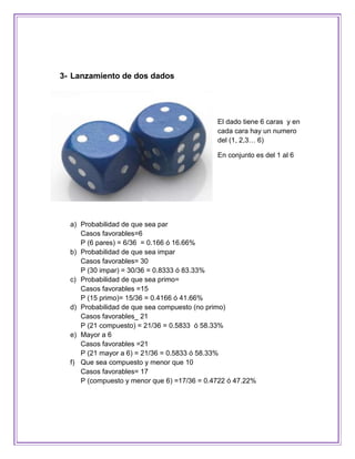 3- Lanzamiento de dos dados




                                             El dado tiene 6 caras y en
                                             cada cara hay un numero
                                             del (1, 2,3… 6)

                                             En conjunto es del 1 al 6




  a) Probabilidad de que sea par
     Casos favorables=6
     P (6 pares) = 6/36 = 0.166 ó 16.66%
  b) Probabilidad de que sea impar
     Casos favorables= 30
     P (30 impar) = 30/36 = 0.8333 ó 83.33%
  c) Probabilidad de que sea primo=
     Casos favorables =15
     P (15 primo)= 15/36 = 0.4166 ó 41.66%
  d) Probabilidad de que sea compuesto (no primo)
     Casos favorables_ 21
     P (21 compuesto) = 21/36 = 0.5833 ó 58.33%
  e) Mayor a 6
     Casos favorables =21
     P (21 mayor a 6) = 21/36 = 0.5833 ó 58.33%
  f) Que sea compuesto y menor que 10
     Casos favorables= 17
     P (compuesto y menor que 6) =17/36 = 0.4722 ó 47.22%
 