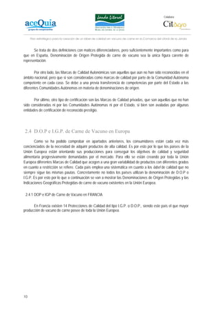 Colabora:




     Plan estratégico para la creación de un lábel de calidad en vacuno de carne en la Comarca del Litoral de la Janda


       Se trata de dos definiciones con matices diferenciadores, pero suficientemente importantes como para
que en España, Denominación de Origen Protegida de carne de vacuno sea la única figura carente de
representación.

       Por otro lado, las Marcas de Calidad Autonómicas son aquellas que aún no han sido reconocidas en el
ámbito nacional, pero que si son consideradas como marcas de calidad por parte de la Comunidad Autónoma
competente en cada caso. Se debe a una previa transferencia de competencias por parte del Estado a las
diferentes Comunidades Autónomas en materia de denominaciones de origen.

       Por último, otro tipo de certificación son las Marcas de Calidad privadas, que son aquellas que no han
sido consideradas ni por las Comunidades Autónomas ni por el Estado, si bien son avaladas por algunas
entidades de certificación de reconocido prestigio.




2.4 D.O.P e I.G.P. de Carne de Vacuno en Europa
       Como se ha podido comprobar en apartados anteriores, los consumidores están cada vez más
concienciados de la necesidad de adquirir productos de alta calidad. Es por esto por lo que los países de la
Unión Europea están orientando sus producciones para conseguir los objetivos de calidad y seguridad
alimentaria progresivamente demandados por el mercado. Para ello se están creando por toda la Unión
Europea diferentes Marcas de Calidad que acogen a una gran variabilidad de productos con diferentes grados
en cuanto a restricción se refiere. Cada país emplea una sistemática en cuanto a los label de calidad que no
siempre sigue las mismas pautas. Concretamente no todos los países utilizan la denominación de D.O.P o
I.G.P. Es por esto por lo que a continuación se van a mostrar las Denominaciones de Origen Protegidas y las
Indicaciones Geográficas Protegidas de carne de vacuno existentes en la Unión Europea.

 2.4.1 DOP e IGP de Carne de Vacuno en FRANCIA

      En Francia existen 14 Protecciones de Calidad del tipo I.G.P. o D.O.P., siendo este país el que mayor
producción de vacuno de carne posee de toda la Unión Europea.




10
 