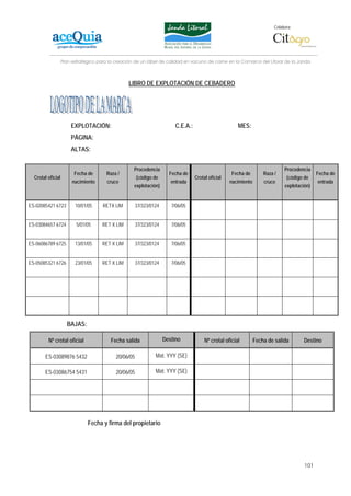 Colabora:




                   Plan estratégico para la creación de un lábel de calidad en vacuno de carne en la Comarca del Litoral de la Janda



                                                 LIBRO DE EXPLOTACIÓN DE CEBADERO




                       EXPLOTACIÓN:                                       C.E.A.:                        MES:
                       PÁGINA:
                       ALTAS:


                                                    Procedencia                                                                 Procedencia
                         Fecha de      Raza /                          Fecha de                       Fecha de        Raza /                   Fecha de
  Crotal oficial                                       (código de                   Crotal oficial                               (código de
                        nacimiento     cruce                            entrada                      nacimiento       cruce                    entrada
                                                    explotación)                                                                explotación)


ES-02085421 6723         10/01/05     RETX LIM         37/323/0124      7/06/05


ES-03084657 6724          5/01/05    RET X LIM         37/323/0124      7/06/05


ES-06086789 6725         13/01/05    RET X LIM         37/323/0124      7/06/05


ES-05085321 6726         23/01/05    RET X LIM         37/323/0124      7/06/05




                     BAJAS:

         Nº crotal oficial               Fecha salida                Destino             Nº crotal oficial        Fecha de salida        Destino

       ES-03089876 5432                     20/06/05            Mat. YYY (SE)

       ES-03086754 5431                     20/06/05            Mat. YYY (SE)




                               Fecha y firma del propietario




                                                                                                                                         101
 