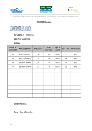 Colabora:




       Plan estratégico para la creación de un lábel de calidad en vacuno de carne en la Comarca del Litoral de la Janda



                                                 LIBRO DE MATANZA




         MATADERO: 1          01/0000/CA

         FECHA DE SACRIFICIO:

         PÁGINA:

 Código de                                                        Nº de         Tipo de
                  Nº de crotal oficial      Nº de canal                                     Peso canal      Clasificación
explotación                                                    referencia       Animal

    HP            ES-02085421 6723              234                345          Ternera         230                EU2

    HP            ES-03084657 6724              235                346          Ternera         244                ER2

    HP            ES-06086789 6725              236                347          Ternera         233                EU2

    HP            ES-05085321 6726              237                348          Ternera         222                ER2




         OBSERVACIONES:



         Fecha y firma del inspector:




 102
 