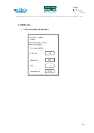 Colabora:




Plan estratégico para la creación de un lábel de calidad en vacuno de carne en la Comarca del Litoral de la Janda




  ETIQUETA CANAL:

       •    Etiquetada colocada por el matadero



                      Sacrificio en: “ESPAÑA”
                      10/000/SE

                      País de nacimiento: ESPAÑA
                      Producción ecológica

                      País de cebo: ESPAÑA


                       Nº de canal:                   234


                      Clasificación:                  EU2


                      Peso:                           230


                      Fecha sacrificio:             3/01/06




                                                                                                              103
 