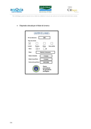Colabora:




      Plan estratégico para la creación de un lábel de calidad en vacuno de carne en la Comarca del Litoral de la Janda




             •    Etiquetada colocada por el titular de la marca




                                 Nº de referencia                345

                                 Tipo de animal:

                                   X

                                 Lechal        Pastera          Añojo       Vaca adulta

                                  Sexo:             X   H              M

                                  Raza:                     Retinta x limousine


                                  Edad al destete:                6 meses

                                  Edad al sacrificio:             6 meses

                                  Fecha del sacrificio:          03/01/2006


                                                                Carne
                                                                procedente
                                                                de ganadería
                                                                ecológica




104
 