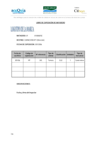 Colabora:




      Plan estratégico para la creación de un lábel de calidad en vacuno de carne en la Comarca del Litoral de la Janda


                                         LIBRO DE EXPEDICIÓN DE MATADERO




          MATADERO: 01                 01/0000/SE

          DESTINO: CARNICERÍA Nº1 (Dirección)

          FECHA DE EXPEDICION: 5/01/2006



      Fecha de          Código de                           Tipo de                                      Tipo de
                                         Nº referencia                   Clasificación Unidades
      sacrificio       explotación                          animal                                      mercancía

       3/01/06              HP                345           Ternera           EU2              1       Canal entera




          OBSERVACIONES:



          Fecha y firma del inspector




106
 