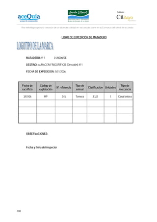 Colabora:




      Plan estratégico para la creación de un lábel de calidad en vacuno de carne en la Comarca del Litoral de la Janda



                                              LIBRO DE EXPEDICIÓN DE MATADERO




          MATADERO:Nº 1                01/0000/SE

          DESTINO: ALMACEN FRIGORÍFICO (Dirección) Nº1

          FECHA DE EXPEDICION: 5/01/2006



      Fecha de          Código de                           Tipo de                                      Tipo de
                                         Nº referencia                   Clasificación Unidades
      sacrificio       explotación                          animal                                      mercancía

       3/01/06              HP                345           Ternera           EU2              1       Canal entera




          OBSERVACIONES:



          Fecha y firma del inspector




108
 