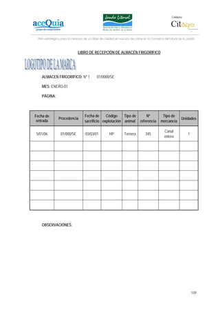 Colabora:




 Plan estratégico para la creación de un lábel de calidad en vacuno de carne en la Comarca del Litoral de la Janda



                             LIBRO DE RECEPCIÓN DE ALMACÉN FRIGORÍFICO




    ALMACEN FRIGORÍFICO: Nº 1              01/0000/SE

    MES: ENERO-01

    PÁGINA:



Fecha de                          Fecha de     Código    Tipo de              Nº          Tipo de
               Procedencia                                                                               Unidades
 entrada                          sacrificio explotación animal           referencia     mercancía

                                                                                            Canal
5/01/06          01/000/SE         03/03/01         HP         Ternera        345                            1
                                                                                            entera




    OBSERVACIONES:




                                                                                                                 109
 