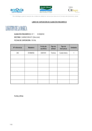 Colabora:




      Plan estratégico para la creación de un lábel de calidad en vacuno de carne en la Comarca del Litoral de la Janda



                                       LIBRO DE EXPEDICIÓN DE ALMACÉN FRIGORÍFICO




        ALMACÉN FRIGORÍFICO: Nº 1               01/0000/SE
        DESTINO: CARNICERÍA Nº1 (Dirección)
        FECHA DE EXPEDICIÓN: 7/01/06


                                                      Fecha de         Tipo de          Tipo de
       Nº referencia            Matadero                                                                  Unidades
                                                      sacrificio       animal          mercancía

            345                 01/000/SE             03/01/01          Ternera       Canal entera                1




        Fecha y firma




110
 