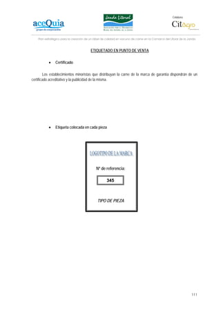 Colabora:




    Plan estratégico para la creación de un lábel de calidad en vacuno de carne en la Comarca del Litoral de la Janda


                                         ETIQUETADO EN PUNTO DE VENTA

           •    Certificado

        Los establecimientos minoristas que distribuyan la carne de la marca de garantía dispondrán de un
certificado acreditativo y la publicidad de la misma.




           •    Etiqueta colocada en cada pieza




                                             Nº de referencia:

                                                     345



                                              TIPO DE PIEZA




                                                                                                                  111
 