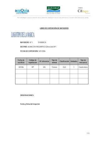 Colabora:




Plan estratégico para la creación de un lábel de calidad en vacuno de carne en la Comarca del Litoral de la Janda




                                   LIBRO DE EXPEDICIÓN DE MATADERO




    MATADERO: Nº 1               01/0000/CA

    DESTINO: ALMACEN FRIGORÍFICO (Dirección) Nº1

    FECHA DE EXPEDICIÓN: 5/01/2006



Fecha de          Código de                           Tipo de                                      Tipo de
                                   Nº referencia                   Clasificación Unidades
sacrificio       explotación                          animal                                      mercancía

 3/01/06              HP                345           Ternera           EU2              1       Canal entera




    OBSERVACIONES:



    Fecha y firma del inspector




                                                                                                              113
 