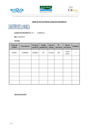 Colabora:




      Plan estratégico para la creación de un lábel de calidad en vacuno de carne en la Comarca del Litoral de la Janda



                                       LIBRO DE RECEPCIÓN DE ALMACÉN FRIGORÍFICO




        ALMACÉN FRIGORÍFICO: Nº 1               01/0000/CA

        MES: ENERO-01

        PÁGINA:

 Fecha de                              Fecha de     Código    Tipo de              Nº          Tipo de
                    Procedencia                                                                               Unidades
  entrada                              sacrificio explotación animal           referencia     mercancía

                                                                                                 Canal
  5/01/06             01/000/SE         03/03/06         HP         Ternera        345                            1
                                                                                                 entera




        OBSERVACIONES:




114
 