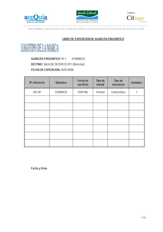 Colabora:




Plan estratégico para la creación de un lábel de calidad en vacuno de carne en la Comarca del Litoral de la Janda



                                 LIBRO DE EXPEDICIÓN DE ALMACÉN FRIGORÍFICO




  ALMACÉN FRIGORÍFICO: Nº 1               01/0000/CA
  DESTINO: SALA DE DESPIECE Nº1 (Dirección)
  FECHA DE EXPEDICIÓN: 05/01/2006


                                                Fecha de         Tipo de          Tipo de
 Nº referencia            Matadero                                                                  Unidades
                                                sacrificio       animal          mercancía

    345 HP                01/000/CA             03/01/06          Ternera       Canal entera                1




  Fecha y firma




                                                                                                                115
 