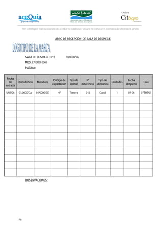 Colabora:




                Plan estratégico para la creación de un lábel de calidad en vacuno de carne en la Comarca del Litoral de la Janda



                                               LIBRO DE RECEPCIÓN DE SALA DE DESPIECE




                  SALA DE DESPIECE: Nº1                   10/0000/VA
                  MES: ENERO-2006
                  PÁGINA:


 Fecha
                                              Código de      Tipo de          Nº         Tipo de                      Fecha
  de      Procedencia         Matadero                                                            Unidades                           Lote
entrada                                      explotación     animal       referencia    Mercancía                    despiece

5/01/06   01/0000/Ca         01/0000/SE           HP          Ternera        345           Canal           1           07-06        07THP01




                  OBSERVACIONES:




          116
 