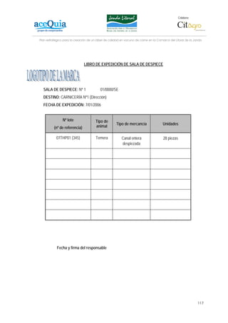 Colabora:




Plan estratégico para la creación de un lábel de calidad en vacuno de carne en la Comarca del Litoral de la Janda




                               LIBRO DE EXPEDICIÓN DE SALA DE DESPIECE




  SALA DE DESPIECE: Nº 1                  01/0000/SE
  DESTINO: CARNICERÍA Nº1 (Dirección)
  FECHA DE EXPEDICIÓN: 7/01/2006


                Nº lote                Tipo de
                                                     Tipo de mercancía               Unidades
          (nº de referencia)           animal

           07THP01 (345)               Ternera           Canal entera                 28 piezas
                                                         despiezada




            Fecha y firma del responsable




                                                                                                              117
 