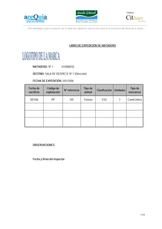 Colabora:




Plan estratégico para la creación de un lábel de calidad en vacuno de carne en la Comarca del Litoral de la Janda




                                        LIBRO DE EXPEDICIÓN DE MATADERO




    MATADERO: Nº 1               01/0000/SE

    DESTINO: SALA DE DESPIECE Nº 1 (Dirección)

    FECHA DE EXPEDICIÓN: 5/01/2006

Fecha de          Código de                           Tipo de                                      Tipo de
                                   Nº referencia                   Clasificación Unidades
sacrificio       explotación                          animal                                      mercancía

 3/01/06              HP                345           Ternera           EU2              1       Canal entera




    OBSERVACIONES:



    Fecha y firma del inspector




                                                                                                              119
 