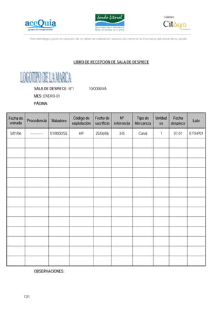 Colabora:




                Plan estratégico para la creación de un lábel de calidad en vacuno de carne en la Comarca del Litoral de la Janda




                                               LIBRO DE RECEPCIÓN DE SALA DE DESPIECE




                   SALA DE DESPIECE: Nº1                  10/0000/VA
                   MES: ENERO-01
                   PÁGINA:


Fecha de                                       Código de      Fecha de          Nº          Tipo de       Unidad        Fecha
         Procedencia           Matadero                                                                                              Lote
 entrada                                      explotación     sacrificio    referencia     Mercancía        es         despiece

5/01/06         ------------   01/0000/SE          HP          25/06/06         345           Canal          1           07-01      07THP01




                   OBSERVACIONES:




          120
 