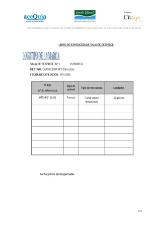 Colabora:




Plan estratégico para la creación de un lábel de calidad en vacuno de carne en la Comarca del Litoral de la Janda




                               LIBRO DE EXPEDICIÓN DE SALA DE DESPIECE




  SALA DE DESPIECE: Nº 1                  01/0000/CA
  DESTINO: CARNICERÍA Nº1 (Dirección)
  FECHA DE EXPEDICIÓN: 7/01/2006


                Nº lote                Tipo de
                                                     Tipo de mercancía               Unidades
          (nº de referencia)           animal

           07THP01 (345)               Ternera           Canal entera                 28 piezas
                                                         despiezada




            Fecha y firma del responsable




                                                                                                              121
 