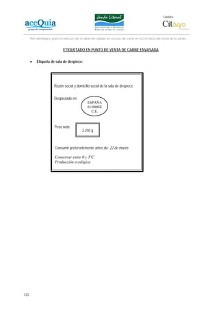 Colabora:




      Plan estratégico para la creación de un lábel de calidad en vacuno de carne en la Comarca del Litoral de la Janda


                              ETIQUETADO EN PUNTO DE VENTA DE CARNE ENVASADA

      •   Etiqueta de sala de despiece:




                       Razón social y domicilio social de la sala de despiece:


                       Despiezado en:
                                               ESPAÑA
                                               01/000SE
                                                 C.E.



                       Peso neto:
                                           2.250 g

                         Consumir preferentemente antes del: 22
                       Consumir preferentemente antes de: 22 de marzo

                       Conservar entre 0 y 5ºC
                       Producción ecológica




122
 