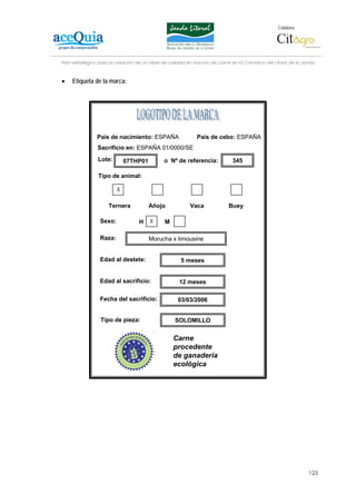 Colabora:




Plan estratégico para la creación de un lábel de calidad en vacuno de carne en la Comarca del Litoral de la Janda


•   Etiqueta de la marca:




               País de nacimiento: ESPAÑA                   País de cebo: ESPAÑA
                Sacrificio en: ESPAÑA 01/0000/SE
                Lote:        07THP01         o Nº de referencia:            345

                Tipo de animal:

                         X

                    Ternera            Añojo             Vaca             Buey

                 Sexo:            H    X      M

                 Raza:                 Morucha x limousine


                 Edad al destete:                    5 meses


                 Edad al sacrificio:                12 meses

                 Fecha del sacrificio:             03/03/2006


                 Tipo de pieza:                   SOLOMILLO


                                                  Carne
                                                  procedente
                                                  de ganadería
                                                  ecológica




                                                                                                              123
 