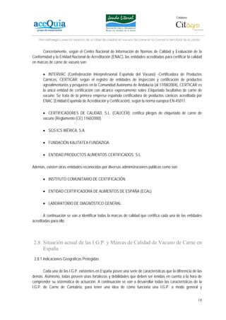 Colabora:




    Plan estratégico para la creación de un lábel de calidad en vacuno de carne en la Comarca del Litoral de la Janda


      Concretamente, según el Centro Nacional de Información de Normas de Calidad y Evaluación de la
Conformidad y la Entidad Nacional de Acreditación (ENAC), las entidades acreditadas para certificar la calidad
en marcas de carne de vacuno son:

      • INTERVAC (Confederación Interprofesional Española del Vacuno) -Certificadora de Productos
      Cárnicos, CERTICAR: según el registro de entidades de inspección y certificación de productos
      agroalimentarios y pesqueros en la Comunidad Autónoma de Andalucía (al 17/08/2004), CERTICAR es
      la única entidad de certificación con alcance expresamente sobre Etiquetado facultativo de carne de
      vacuno. Se trata de la primera empresa española certificadora de productos cárnicos acreditada por
      ENAC (Entidad Española de Acreditación y Certificación), según la norma europea EN-45011.

      • CERTIFICADORES DE CALIDAD, S.L. (CALICER): certifica pliegos de etiquetado de carne de
      vacuno (Reglamento (CE) 1760/2000).

      • SGS ICS IBÉRICA, S.A.

      • FUNDACIÓN KALITATEA FUNDAZIOA.

      • ENTIDAD PRODUCTOS ALIMENTOS CERTIFICADOS, S.L.

Además, existen otras entidades reconocidas por diversas administraciones públicas como son:

      • INSTITUTO COMUNITARIO DE CERTIFICACIÓN.

      • ENTIDAD CERTIFICADORA DE ALIMENTOS DE ESPAÑA (ECAL)

      • LABORATORIO DE DIAGNÓSTICO GENERAL.

       A continuación se van a identificar todas la marcas de calidad que certifica cada una de las entidades
acreditadas para ello.




2.8 Situación actual de las I.G.P. y Marcas de Calidad de Vacuno de Carne en
    España
 2.8.1 Indicaciones Geográficas Protegidas

       Cada una de las I.G.P. existentes en España posee una serie de características que la diferencia de las
demás. Asimismo, todas poseen unas fortalezas y debilidades que deben ser tenidas en cuenta a la hora de
comprender su sistemática de actuación. A continuación se van a desarrollar todas las características de la
I.G.P. de Carne de Cantabria, para tener una idea de cómo funciona una I.G.P. a modo general y


                                                                                                                   19
 