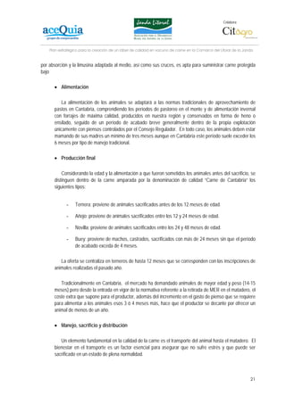 Colabora:




    Plan estratégico para la creación de un lábel de calidad en vacuno de carne en la Comarca del Litoral de la Janda


por absorción y la limusina adaptada al medio, así como sus cruces, es apta para suministrar carne protegida
bajo

      • Alimentación

         La alimentación de los animales se adaptará a las normas tradicionales de aprovechamiento de
      pastos en Cantabria, comprendiendo los períodos de pastoreo en el monte y de alimentación invernal
      con forrajes de máxima calidad, producidos en nuestra región y conservados en forma de heno o
      ensilado, seguido de un período de acabado breve generalmente dentro de la propia explotación
      únicamente con piensos controlados por el Consejo Regulador. En todo caso, los animales deben estar
      mamando de sus madres un mínimo de tres meses aunque en Cantabria este período suele exceder los
      6 meses por tipo de manejo tradicional.

      • Producción final

          Considerando la edad y la alimentación a que fueron sometidos los animales antes del sacrificio, se
      distinguen dentro de la carne amparada por la denominación de calidad “Carne de Cantabria” los
      siguientes tipos:


             -    Ternera: proviene de animales sacrificados antes de los 12 meses de edad.

             -    Añojo: proviene de animales sacrificados entre los 12 y 24 meses de edad.

             -    Novilla: proviene de animales sacrificados entre los 24 y 48 meses de edad.

             -    Buey: proviene de machos, castrados, sacrificados con más de 24 meses sin que el período
                  de acabado exceda de 4 meses.

         La oferta se centraliza en terneros de hasta 12 meses que se corresponden con las inscripciones de
      animales realizadas el pasado año.

         Tradicionalmente en Cantabria, el mercado ha demandado animales de mayor edad y peso (14-15
      meses) pero desde la entrada en vigor de la normativa referente a la retirada de MER en el matadero, el
      coste extra que supone para el productor, además del incremento en el gasto de pienso que se requiere
      para alimentar a los animales esos 3 ó 4 meses más, hace que el productor se decante por ofrecer un
      animal de menos de un año.

      • Manejo, sacrificio y distribución

         Un elemento fundamental en la calidad de la carne es el transporte del animal hasta el matadero. El
      bienestar en el transporte es un factor esencial para asegurar que no sufre estrés y que puede ser
      sacrificado en un estado de plena normalidad.



                                                                                                                   21
 