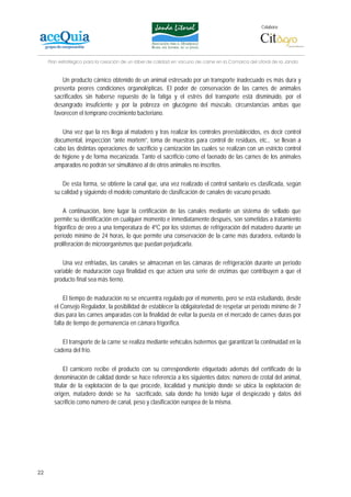 Colabora:




     Plan estratégico para la creación de un lábel de calidad en vacuno de carne en la Comarca del Litoral de la Janda


          Un producto cárnico obtenido de un animal estresado por un transporte inadecuado es más dura y
       presenta peores condiciones organolépticas. El poder de conservación de las carnes de animales
       sacrificados sin haberse repuesto de la fatiga y el estrés del transporte está disminuido, por el
       desangrado insuficiente y por la pobreza en glucógeno del músculo, circunstancias ambas que
       favorecen el temprano crecimiento bacteriano.

          Una vez que la res llega al matadero y tras realizar los controles preestablecidos, es decir control
       documental, inspección “ante mortem”, toma de muestras para control de residuos, etc., se llevan a
       cabo las distintas operaciones de sacrificio y carnización las cuales se realizan con un estricto control
       de higiene y de forma mecanizada. Tanto el sacrificio como el faenado de las carnes de los animales
       amparados no podrán ser simultáneo al de otros animales no inscritos.

          De esta forma, se obtiene la canal que, una vez realizado el control sanitario es clasificada, según
       su calidad y siguiendo el modelo comunitario de clasificación de canales de vacuno pesado.

           A continuación, tiene lugar la certificación de las canales mediante un sistema de sellado que
       permite su identificación en cualquier momento e inmediatamente después, son sometidas a tratamiento
       frigorífico de oreo a una temperatura de 4ºC por los sistemas de refrigeración del matadero durante un
       período mínimo de 24 horas, lo que permite una conservación de la carne más duradera, evitando la
       proliferación de microorganismos que puedan perjudicarla.

           Una vez enfriadas, las canales se almacenan en las cámaras de refrigeración durante un período
       variable de maduración cuya finalidad es que actúen una serie de enzimas que contribuyen a que el
       producto final sea más tierno.

           El tiempo de maduración no se encuentra regulado por el momento, pero se está estudiando, desde
       el Consejo Regulador, la posibilidad de establecer la obligatoriedad de respetar un período mínimo de 7
       días para las carnes amparadas con la finalidad de evitar la puesta en el mercado de carnes duras por
       falta de tiempo de permanencia en cámara frigorífica.

          El transporte de la carne se realiza mediante vehículos isotermos que garantizan la continuidad en la
       cadena del frío.

            El carnicero recibe el producto con su correspondiente etiquetado además del certificado de la
       denominación de calidad donde se hace referencia a los siguientes datos; número de crotal del animal,
       titular de la explotación de la que procede, localidad y municipio donde se ubica la explotación de
       origen, matadero donde se ha sacrificado, sala donde ha tenido lugar el despiezado y datos del
       sacrificio como número de canal, peso y clasificación europea de la misma.




22
 