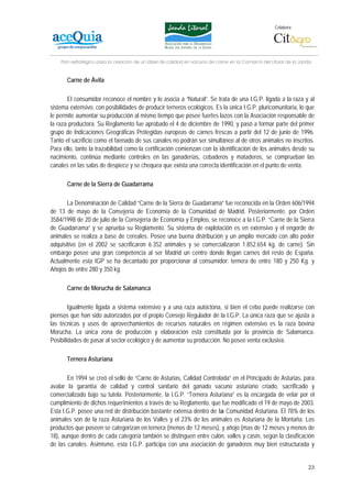 Colabora:




    Plan estratégico para la creación de un lábel de calidad en vacuno de carne en la Comarca del Litoral de la Janda


       Carne de Ávila

       El consumidor reconoce el nombre y lo asocia a “Natural”. Se trata de una I.G.P. ligada a la raza y al
sistema extensivo, con posibilidades de producir terneros ecológicos. Es la única I.G.P. pluricomunitaria, lo que
le permite aumentar su producción al mismo tiempo que posee fuertes lazos con la Asociación responsable de
la raza productora. Su Reglamento fue aprobado el 4 de diciembre de 1990, y pasó a formar parte del primer
grupo de Indicaciones Geográficas Protegidas europeas de carnes frescas a partir del 12 de junio de 1996.
Tanto el sacrificio como el faenado de sus canales no podrán ser simultáneo al de otros animales no inscritos.
Para ello, tanto la trazabilidad como la certificación comienzan con la identificación de los animales desde su
nacimiento, continúa mediante controles en las ganaderías, cebaderos y mataderos, se comprueban las
canales en las salas de despiece y se chequea que exista una correcta identificación en el punto de venta.

       Carne de la Sierra de Guadarrama

       La Denominación de Calidad “Carne de la Sierra de Guadarrama” fue reconocida en la Orden 606/1994
de 13 de mayo de la Consejería de Economía de la Comunidad de Madrid. Posteriormente, por Orden
3584/1998 de 20 de julio de la Consejería de Economía y Empleo, se reconoce a la I.G.P. “Carne de la Sierra
de Guadarrama” y se aprueba su Reglamento. Su sistema de explotación es en extensivo y el engorde de
animales se realiza a base de cereales. Posee una buena distribución y un amplio mercado con alto poder
adquisitivo (en el 2002 se sacrificaron 6.352 animales y se comercializaron 1.852.654 kg. de carne). Sin
embargo posee una gran competencia al ser Madrid un centro donde llegan carnes del resto de España.
Actualmente esta IGP se ha decantado por proporcionar al consumidor: ternera de entre 180 y 250 Kg. y
Añojos de entre 280 y 350 kg.

       Carne de Morucha de Salamanca

        Igualmente ligada a sistema extensivo y a una raza autóctona, si bien el cebo puede realizarse con
piensos que han sido autorizados por el propio Consejo Regulador de la I.G.P. La única raza que se ajusta a
las técnicas y usos de aprovechamientos de recursos naturales en régimen extensivo es la raza bovina
Morucha. La única zona de producción y elaboración está constituida por la provincia de Salamanca.
Posibilidades de pasar al sector ecológico y de aumentar su producción. No posee venta exclusiva.

       Ternera Asturiana

       En 1994 se creó el sello de “Carne de Asturias, Calidad Controlada” en el Principado de Asturias, para
avalar la garantía de calidad y control sanitario del ganado vacuno asturiano criado, sacrificado y
comercializado bajo su tutela. Posteriormente, la I.G.P. “Ternera Asturiana” es la encargada de velar por el
cumplimiento de dichos requerimientos a través de su Reglamento, que fue modificado el 19 de mayo de 2003.
Esta I.G.P. posee una red de distribución bastante extensa dentro de la Comunidad Asturiana. El 78% de los
animales son de la raza Asturiana de los Valles y el 23% de los animales es Asturiana de la Montaña. Los
productos que poseen se categorizan en ternera (menos de 12 meses), y añojo (mas de 12 meses y menos de
18), aunque dentro de cada categoría también se distinguen entre culón, valles y casín, según la clasificación
de las canales. Asimismo, esta I.G.P. participa con una asociación de ganaderos muy bien estructurada y


                                                                                                                   23
 