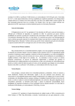 Colabora:




     Plan estratégico para la creación de un lábel de calidad en vacuno de carne en la Comarca del Litoral de la Janda


asentada. En el 2002 se sacrificaron 13.882 terneros y se comercializaron 3.424.344 kg de carne. Como todas
las I.G.P.’s, recibe apoyo institucional y está muy respaldada por el gobierno autonómico. Sin embargo deben
competir dentro de su territorio con la marca Xata Rosa, que ofrece una calidad similar o incluso superior. No
tiene demasiada proyección fuera de su territorio. Los actuales retos a los que se deben enfrentar son:
aplicación de la PAC, apuesta por un sistema tradicional, puesta en el mercado y financiación.

       Carne de Extremadura

        El Reglamento de esta I.G.P. fue aprobado el 12 de diciembre de 2001 por la Junta de Extremadura, y
ratificado por el Ministerio de Agricultura en septiembre de 2002. Se caracteriza por poseer enormes
posibilidades de aumentar su producción. Actualmente sólo comercializan 2.400 canales. Ligada a la dehesa y
a la promoción relacionada hacia ella y el cerdo ibérico. Se caracteriza por poseer una heterogeneidad de
razas y sistemas que puede repercutir en el producto final. Incluye razas que tienen su propia marca (Retinta,
Avileña-Negra Ibérica, Morucha). Territorio extenso que permite menor compromiso por parte del consumidor.
La apuesta actual de dicha IGP es conseguir una carne con menor aroma y rojo brillante.

       Ternera de los Pirineos Catalanes

        Muy conocida dentro de su Comunidad Autónoma y ligada a una zona geográfica con mucho prestigio.
Se relaciona con el término “Natural”. Fuera de Cataluña es poco conocida. Esta I.G.P. ha apostado por ayudar
a mantener el patrimonio natural, ayudando a mantener la renta de los ganaderos y así evitar la despoblación.
Su apuesta es el sacrificio y venta de la ternera de 6 meses, además de la contribución a la sostenibilidad, el
equilibrio territorial, el trato digno de los animales, etc… Su sistemática se basa en poseer un sistema
productivo semiextensivo, un proceso de elaboración reglamentado y controlado que garantiza el
mantenimiento de la calidad producida con tal de potenciar su valor y una sistemática de comercialización que
permite un estricto control de todos los puntos de venta y de los operadores que trabajan con este producto.
Durante el año 2002 se sacrificaron 1.255 animales y se comercializaron 284.325,32 kg. de canal.

       Ternera Navarra

        Gran prestigio y consumo dentro de la Comunidad productora y alrededores. Venta en exclusiva y
buena distribución. Producto bien diferenciado. Ligada a una raza autóctona (raza pirenaica), cuya
conservación se está trabajando porque puede competir ventajosamente con cualquier otra en zonas de altura,
accidentadas y de climatología adversa, y porque contribuye a rentabilizar el pasto del Pirineo en los meses de
verano. La venta se realiza en carnicería tradicional implicando a los carniceros. Alto poder adquisitivo de los
consumidores potenciales. La demanda puede llegar a saturar la producción (estacionalidad). Pocas
posibilidades de expansión al producirse en una Comunidad Foral de reducida extensión. En el año 2002 se
sacrificaron 8.490 animales y se comercializaron 2.198.224 kg. de carne.

       Ternera Gallega

      La primera I.G.P. aprobada en España (denominación de calidad creada en 1989 y reconocida por la
Unión Europea en 1996). Muy diferenciada y conocida. Caracterizada por una gran producción y venta.



24
 