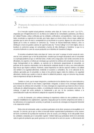 Colabora:




    Plan estratégico para la creación de un lábel de calidad en vacuno de carne en la Comarca del Litoral de la Janda




3      Propuesta de implantación de una Marca de Calidad en la zona del Litoral
       de la Janda
        En el mercado español actual podemos encontrar varios tipos de “carnes con carné”. Las I.G.P.s ,
amparadas por el Reglamento de la CE, las Marcas de Calidad de las Comunidades autónomas y las Marcas
de Calidad Privadas, ambas certificadas por las entidades certificadoras correspondientes. Cada una parece
haber encontrado su segmento de mercado, pero todas siguen un mismo criterio: ofrecer mayor calidad y/o
garantías que la carne sin marca, acompañado de un incremento en su precio. Algunas de estas marcas han
optado por la venta en exclusiva en carnicerías (Ej: “Ternera de Navarra-Nafarroako Aratxea”), otras se
distribuyen a través de grandes cadenas de supermercados (Ej: “Ternera Gallega” en el Corte Inglés), otras se
localizan en carnicerías aunque sin exclusividad y muchas de ellas distribuyen a hostelería. Lo que no se
encuentra fácilmente es carne de vacuno producida con el distintivo de Ganadería Ecológica.

         El encontrar actualmente todos estos tipos de “carnes con carné” es porque el sector vacuno de carne,
ante las crisis sanitarias que se han ido produciendo, considera que la imagen del producto ante el consumidor
es el principal problema al que se enfrentan tanto a medio como a largo plazo. Aún siendo conscientes de las
dificultades, los expertos se inclinan por estrategias que aumenten la confianza del consumidor a través de una
mayor homogeneidad en las calidades, un aumento de la información proporcionada al consumidor, en
particular de los aspectos relacionados con la alimentación empleada durante el cebo y una comercialización
bajo marcas que inspiren confianza. Asimismo, cobran importancia no sólo los aspectos relativos a la calidad
sino también a la seguridad alimentaria, tendiendo en ocasiones a confundirse. Así, en la valoración de los
atributos apreciados por el consumidor se sitúan en los primeros lugares todos los relativos a la seguridad
alimentaria, mientras que cuando se trata de valorar la calidad del producto, surge un consenso muy elevado
sobre la importancia del tipo de alimentación.

        También es cierto, que la mayor integración y coordinación de las distintas fases de comercialización y
la transformación del sector en otro maduro, segmentado e integrado, es básico en las estrategias adoptadas
para restaurar la confianza del consumidor. En estas estrategias de cooperación que tratan de ofrecer marcas
certificadas de calidad homogéneas y fiables, es la distribución moderna la que está actuando como motor. Sin
embargo, el papel del sector productor es fundamental y por eso, en las cuestiones relativas a la
comercialización resulta más relevante la adopción de esquemas de integración.

        La crisis de demanda y de confianza disminuye la importancia relativa de otros problemas como la
reducida rentabilidad de las explotaciones, agravada a largo plazo por la creciente competencia del exterior, o
las deficiencias en la organización sectorial y en particular, la ausencia de estrategias de integración horizontal
o de cooperación vertical.

       Dicha crisis de la demanda, unida a cuestiones particulares de la oferta provocan un desequilibrio en el
mercado. En concreto, por lo que se refiere al mercado interior español deberá profundizarse en las razones
del fuerte crecimiento de la producción nacional de carne de vacuno y sin embargo, no ha sido posible elevar
las cantidades compradas por el consumidor español. También habría que profundizar dentro de la demanda
sobre la gama de productos que puede generarse en el mercado de la carne de vacuno. La diferenciación del


                                                                                                                   27
 