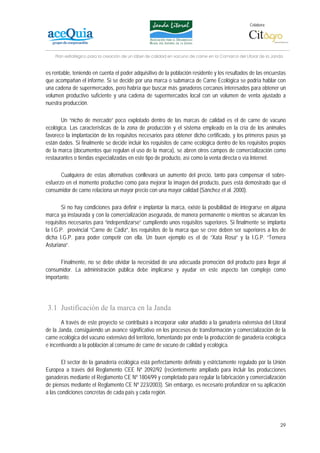 Colabora:




    Plan estratégico para la creación de un lábel de calidad en vacuno de carne en la Comarca del Litoral de la Janda


es rentable, teniendo en cuenta el poder adquisitivo de la población residente y los resultados de las encuestas
que acompañan el informe. Si se decide por una marca o submarca de Carne Ecológica se podría hablar con
una cadena de supermercados, pero habría que buscar más ganaderos cercanos interesados para obtener un
volumen productivo suficiente y una cadena de supermercados local con un volumen de venta ajustado a
nuestra producción.

       Un “nicho de mercado” poco explotado dentro de las marcas de calidad es el de carne de vacuno
ecológica. Las características de la zona de producción y el sistema empleado en la cría de los animales
favorece la implantación de los requisitos necesarios para obtener dicho certificado, y los primeros pasos ya
están dados. Si finalmente se decide incluir los requisitos de carne ecológica dentro de los requisitos propios
de la marca (documentos que regulan el uso de la marca), se abren otros campos de comercialización como
restaurantes o tiendas especializadas en este tipo de producto, así como la venta directa o vía Internet.

       Cualquiera de estas alternativas conllevará un aumento del precio, tanto para compensar el sobre-
esfuerzo en el momento productivo como para mejorar la imagen del producto, pues está demostrado que el
consumidor de carne relaciona un mayor precio con una mayor calidad (Sánchez et al. 2000).

        Si no hay condiciones para definir e implantar la marca, existe la posibilidad de integrarse en alguna
marca ya instaurada y con la comercialización asegurada, de manera permanente o mientras se alcanzan los
requisitos necesarios para “independizarse” cumpliendo unos requisitos superiores. Si finalmente se implanta
la I.G.P. provincial “Carne de Cádiz”, los requisitos de la marca que se cree deben ser superiores a los de
dicha I.G.P. para poder competir con ella. Un buen ejemplo es el de “Xata Rosa” y la I.G.P. “Ternera
Asturiana”.

       Finalmente, no se debe olvidar la necesidad de una adecuada promoción del producto para llegar al
consumidor. La administración pública debe implicarse y ayudar en este aspecto tan complejo como
importante.




3.1 Justificación de la marca en la Janda
       A través de este proyecto se contribuirá a incorporar valor añadido a la ganadería extensiva del Litoral
de la Janda, consiguiendo un avance significativo en los procesos de transformación y comercialización de la
carne ecológica del vacuno extensivo del territorio, fomentando por ende la producción de ganadería ecológica
e incentivando a la población al consumo de carne de vacuno de calidad y ecológica.

       El sector de la ganadería ecológica está perfectamente definido y estrictamente regulado por la Unión
Europea a través del Reglamento CEE Nº 2092/92 (recientemente ampliado para incluir las producciones
ganaderas mediante el Reglamento CE Nº 1804/99 y completado para regular la fabricación y comercialización
de piensos mediante el Reglamento CE Nº 223/2003). Sin embargo, es necesario profundizar en su aplicación
a las condiciones concretas de cada país y cada región.




                                                                                                                   29
 