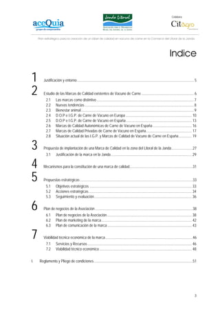 Colabora:




     Plan estratégico para la creación de un lábel de calidad en vacuno de carne en la Comarca del Litoral de la Janda




                                                                                                                                     Indice

1        Justificación y entorno ............................................................................................................................. 5


2        Estudio de las Marcas de Calidad existentes de Vacuno de Carne ........................................................ 6
           2.1       Las marcas como distintivo ........................................................................................................ 7
           2.2       Nuevas tendencias ..................................................................................................................... 8
           2.3       Bienestar animal......................................................................................................................... 9
           2.4       D.O.P e I.G.P. de Carne de Vacuno en Europa ....................................................................... 10
           2.5       D.O.P e I.G.P. de Carne de Vacuno en España....................................................................... 13
           2.6       Marcas de Calidad Autonómicas de Carne de Vacuno en España .......................................... 16
           2.7       Marcas de Calidad Privadas de Carne de Vacuno en España................................................. 17
           2.8       Situación actual de las I.G.P. y Marcas de Calidad de Vacuno de Carne en España .............. 19

3        Propuesta de implantación de una Marca de Calidad en la zona del Litoral de la Janda.......................27
           3.1       Justificación de la marca en la Janda....................................................................................... 29

4        Mecanismos para la constitución de una marca de calidad....................................................................31


5        Propuestas estratégicas .........................................................................................................................33
           5.1       Objetivos estratégicos .............................................................................................................. 33
           5.2       Acciones estratégicas............................................................................................................... 34
           5.3       Seguimiento y evaluación......................................................................................................... 36

6        Plan de negocios de la Asociación .........................................................................................................38
           6.1       Plan de negocios de la Asociación ........................................................................................... 38
           6.2       Plan de marketing de la marca ................................................................................................. 42
           6.3       Plan de comunicación de la marca........................................................................................... 43

7        Viabilidad técnica económica de la marca..............................................................................................46
           7.1       Servicios y Recursos ................................................................................................................ 46
           7.2       Viabilidad técnico económico ................................................................................................... 48

I.    Reglamento y Pliego de condiciones ..........................................................................................................51




                                                                                                                                                              3
 