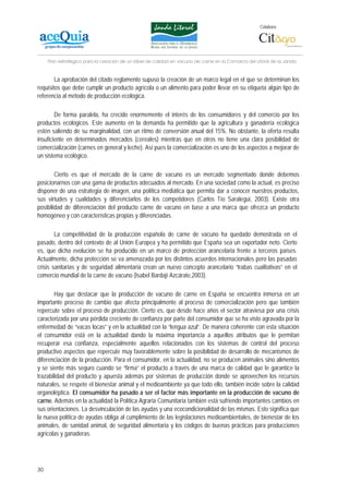 Colabora:




     Plan estratégico para la creación de un lábel de calidad en vacuno de carne en la Comarca del Litoral de la Janda


        La aprobación del citado reglamento supuso la creación de un marco legal en el que se determinan los
requisitos que debe cumplir un producto agrícola o un alimento para poder llevar en su etiqueta algún tipo de
referencia al método de producción ecológica.

        De forma paralela, ha crecido enormemente el interés de los consumidores y del comercio por los
productos ecológicos. Este aumento en la demanda ha permitido que la agricultura y ganadería ecológica
estén saliendo de su marginalidad, con un ritmo de conversión anual del 15%. No obstante, la oferta resulta
insuficiente en determinados mercados (cereales) mientras que en otros no tiene una clara posibilidad de
comercialización (carnes en general y leche). Así pues la comercialización es uno de los aspectos a mejorar de
un sistema ecológico.

        Cierto es que el mercado de la carne de vacuno es un mercado segmentado donde debemos
posicionarnos con una gama de productos adecuados al mercado. En una sociedad como la actual, es preciso
disponer de una estrategia de imagen, una política mediática que permita dar a conocer nuestros productos,
sus virtudes y cualidades y diferenciarlos de los competidores (Carlos Tío Saralegui, 2003). Existe otra
posibilidad de diferenciación del producto carne de vacuno en base a una marca que ofrezca un producto
homogéneo y con características propias y diferenciadas.

        La competitividad de la producción española de carne de vacuno ha quedado demostrada en el
pasado, dentro del contexto de al Unión Europea y ha permitido que España sea un exportador neto. Cierto
es, que dicha evolución se ha producido en un marco de protección arancelaria frente a terceros países.
Actualmente, dicha protección se va amenazada por los distintos acuerdos internacionales pero las pasadas
crisis sanitarias y de seguridad alimentaria crean un nuevo concepto arancelario “trabas cualitativas” en el
comercio mundial de la carne de vacuno (Isabel Bardají Azcárate,2003).

        Hay que destacar que la producción de vacuno de carne en España se encuentra inmersa en un
importante proceso de cambio que afecta principalmente al proceso de comercialización pero que también
repercute sobre el proceso de producción. Cierto es, que desde hace años el sector atraviesa por una crisis
caracterizada por una pérdida creciente de confianza por parte del consumidor que se ha visto agravada por la
enfermedad de “vacas locas” y en la actualidad con la “lengua azul”. De manera coherente con esta situación
el consumidor está en la actualidad dando la máxima importancia a aquellos atributos que le permitan
recuperar esa confianza, especialmente aquellos relacionados con los sistemas de control del proceso
productivo aspectos que repercute muy favorablemente sobre la posibilidad de desarrollo de mecanismos de
diferenciación de la producción. Para el consumidor, en la actualidad, no se producen animales sino alimentos
y se siente más seguro cuando se “firma” el producto a través de una marca de calidad que le garantice la
trazabilidad del producto y apuesta además por sistemas de producción donde se aprovechen los recursos
naturales, se respete el bienestar animal y el medioambiente ya que todo ello, también incide sobre la calidad
organoléptica. El consumidor ha pasado a ser el factor más importante en la producción de vacuno de
carne. Además en la actualidad la Política Agraria Comunitaria también está sufriendo importantes cambios en
sus orientaciones. La desvinculación de las ayudas y una ecocondicionalidad de las mismas. Esto significa que
la nueva política de ayudas obliga al cumplimiento de las legislaciones medioambientales, de bienestar de los
animales, de sanidad animal, de seguridad alimentaria y los códigos de buenas prácticas para producciones
agrícolas y ganaderas.




30
 