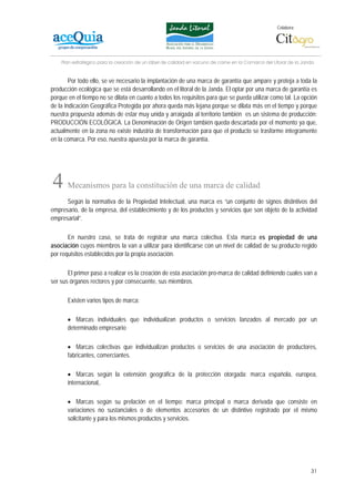 Colabora:




    Plan estratégico para la creación de un lábel de calidad en vacuno de carne en la Comarca del Litoral de la Janda


        Por todo ello, se ve necesario la implantación de una marca de garantía que ampare y proteja a toda la
producción ecológica que se está desarrollando en el litoral de la Janda. El optar por una marca de garantía es
porque en el tiempo no se dilata en cuanto a todos los requisitos para que se pueda utilizar como tal. La opción
de la Indicación Geográfica Protegida por ahora queda más lejana porque se dilata más en el tiempo y porque
nuestra propuesta además de estar muy unida y arraigada al territorio también es un sistema de producción:
PRODUCCIÓN ECOLÓGICA. La Denominación de Origen también queda descartada por el momento ya que,
actualmente en la zona no existe industria de transformación para que el producto se trasforme íntegramente
en la comarca. Por eso, nuestra apuesta por la marca de garantía.




4      Mecanismos para la constitución de una marca de calidad
      Según la normativa de la Propiedad Intelectual, una marca es “un conjunto de signos distintivos del
empresario, de la empresa, del establecimiento y de los productos y servicios que son objeto de la actividad
empresarial”.

       En nuestro caso, se trata de registrar una marca colectiva. Esta marca es propiedad de una
asociación cuyos miembros la van a utilizar para identificarse con un nivel de calidad de su producto regido
por requisitos establecidos por la propia asociación.

       El primer paso a realizar es la creación de esta asociación pro-marca de calidad definiendo cuales van a
ser sus órganos rectores y por consecuente, sus miembros.

       Existen varios tipos de marca:

       • Marcas individuales que individualizan productos o servicios lanzados al mercado por un
       determinado empresario

       • Marcas colectivas que individualizan productos o servicios de una asociación de productores,
       fabricantes, comerciantes.

       • Marcas según la extensión geográfica de la protección otorgada: marca española, europea,
       internacional,.

       • Marcas según su prelación en el tiempo: marca principal o marca derivada que consiste en
       variaciones no sustanciales o de elementos accesorios de un distintivo registrado por el mismo
       solicitante y para los mismos productos y servicios.




                                                                                                                   31
 