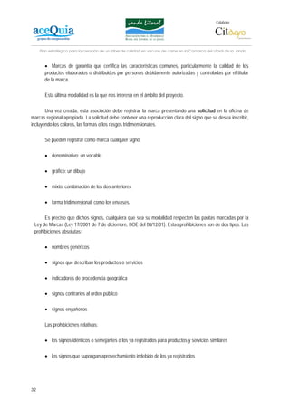 Colabora:




     Plan estratégico para la creación de un lábel de calidad en vacuno de carne en la Comarca del Litoral de la Janda


       • Marcas de garantía que certifica las características comunes, particularmente la calidad de los
       productos elaborados o distribuidos por personas debidamente autorizadas y controladas por el titular
       de la marca.

       Esta última modalidad es la que nos interesa en el ámbito del proyecto.

       Una vez creada, esta asociación debe registrar la marca presentando una solicitud en la oficina de
marcas regional apropiada. La solicitud debe contener una reproducción clara del signo que se desea inscribir,
incluyendo los colores, las formas o los rasgos tridimensionales.

       Se pueden registrar como marca cualquier signo:

       • denominativo: un vocablo

       • gráfico: un dibujo

       • mixto: combinación de los dos anteriores

       • forma tridimensional: como los envases.

      Es preciso que dichos signos, cualquiera que sea su modalidad respecten las pautas marcadas por la
 Ley de Marcas (Ley 17/2001 de 7 de diciembre, BOE del 08/12/01). Estas prohibiciones son de dos tipos. Las
 prohibiciones absolutas:

       • nombres genéricos

       • signos que describan los productos o servicios

       • indicadores de procedencia geográfica

       • signos contrarios al orden público

       • signos engañosos

       Las prohibiciones relativas:

       • los signos idénticos o semejantes o los ya registrados para productos y servicios similares

       • los signos que supongan aprovechamiento indebido de los ya registrados




32
 